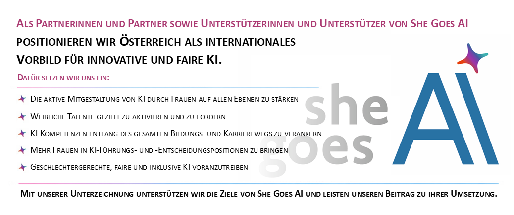 Bild der She goes AI Charta mit folgendem Text:<br/><br/>Als Partnerinnen und Partner sowie Unterstützerinnen und Unterstützer von She Goes AI. Positionieren wir Österreich als internationales Vorbild für innovative und faire KI.<br/><br/>Dafür setzen wir uns ein:<br/><br/>Die aktive Mitgestaltung von KI durch Frauen auf allen Ebenen zu stärken.<br/><br/>Weibliche Talente gezielt zu aktivieren und zu fördern.<br/><br/>KI-Kompetenzen entlang des gesamten Bildungs- und Karrierewegs zu verankern.<br/><br/>Mehr Frauen in KI-Führungs- und -Entscheidungspositionen zu bringen.<br/><br/>Geschlechtergerechte, faire und inklusive KI voranzutreiben.<br/><br/>Mit unserer Unterzeichnung unterstützen wir die Ziele von She Goes AI und leisten unseren Beitrag zu ihrer Umsetzung.